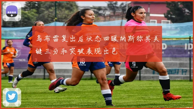 乌布雷复出后状态回暖纳斯称其关键三分和突破表现出色