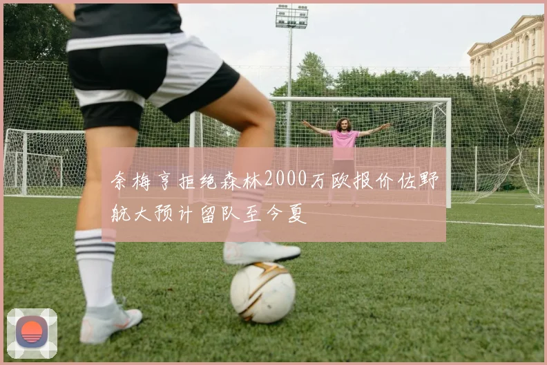 奈梅亨拒绝森林2000万欧报价佐野航大预计留队至今夏