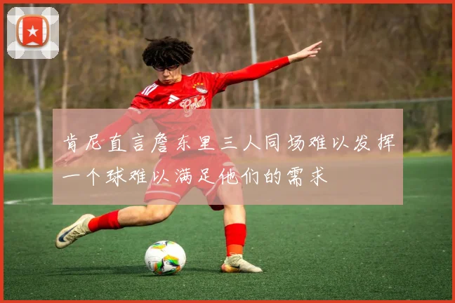 肯尼直言詹东里三人同场难以发挥一个球难以满足他们的需求
