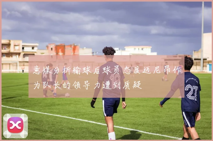 意媒分析输球后球员态度迈尼昂作为队长的领导力遭到质疑