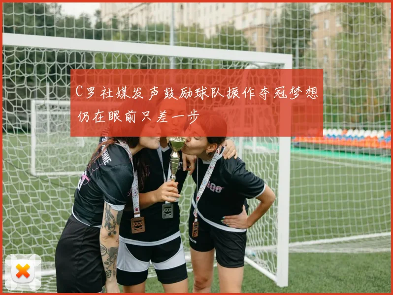 C罗社媒发声鼓励球队振作夺冠梦想仍在眼前只差一步