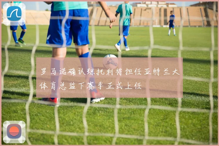 罗马诺确认琼托利将担任亚特兰大体育总监下赛季正式上任