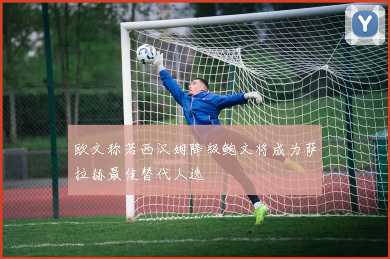 欧文称若西汉姆降级鲍文将成为萨拉赫最佳替代人选