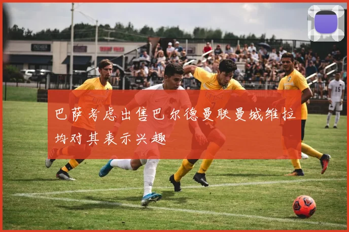 巴萨考虑出售巴尔德曼联曼城维拉均对其表示兴趣