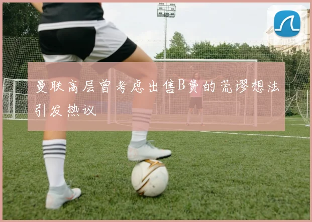 曼联高层曾考虑出售B费的荒谬想法引发热议