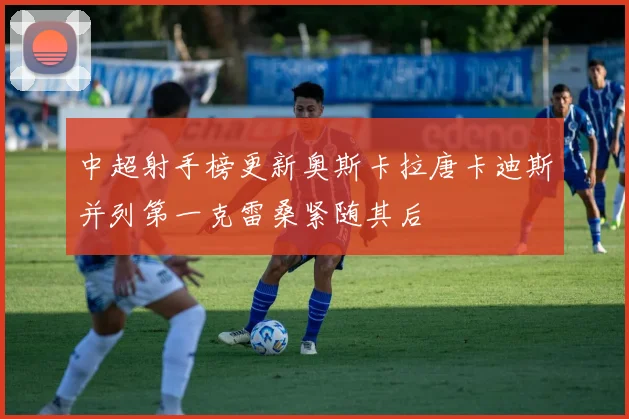 中超射手榜更新奥斯卡拉唐卡迪斯并列第一克雷桑紧随其后