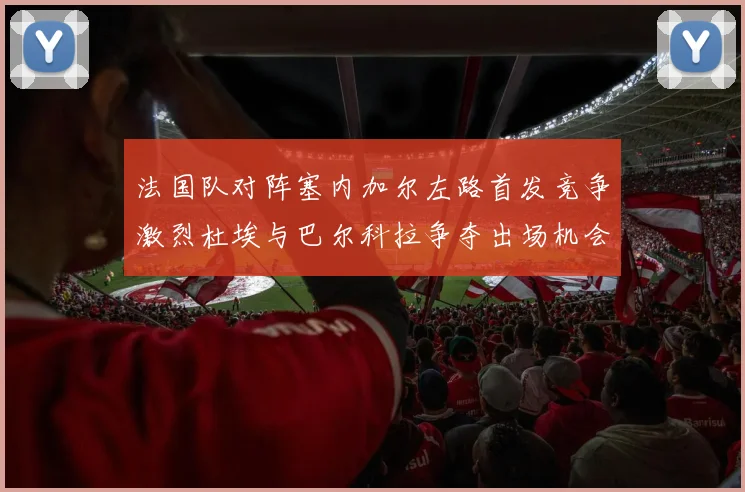 法国队对阵塞内加尔左路首发竞争激烈杜埃与巴尔科拉争夺出场机会