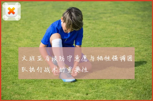 文班亚马谈防守意愿与牺牲强调团队执行战术的重要性