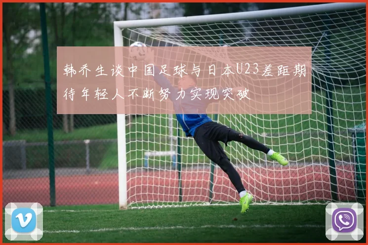 韩乔生谈中国足球与日本U23差距期待年轻人不断努力实现突破