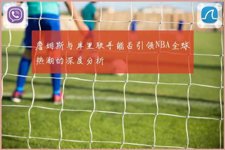 詹姆斯与库里联手能否引领NBA全球热潮的深度分析