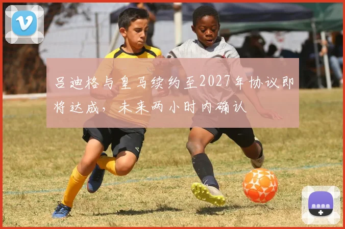 吕迪格与皇马续约至2027年协议即将达成，未来两小时内确认