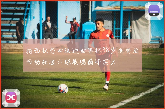 梅西状态回暖迎世界杯38岁老将近两场狂造六球展现巅峰实力