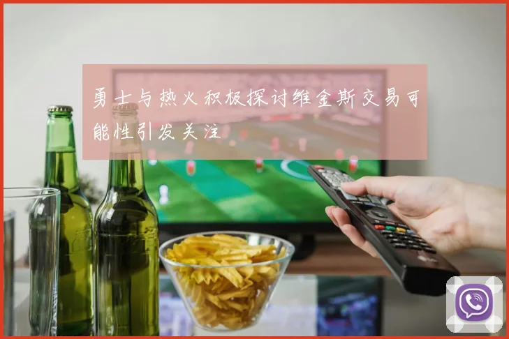勇士与热火积极探讨维金斯交易可能性引发关注