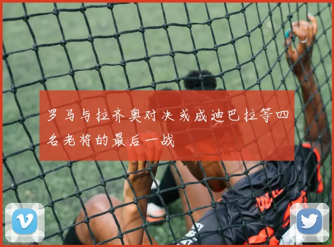 罗马与拉齐奥对决或成迪巴拉等四名老将的最后一战