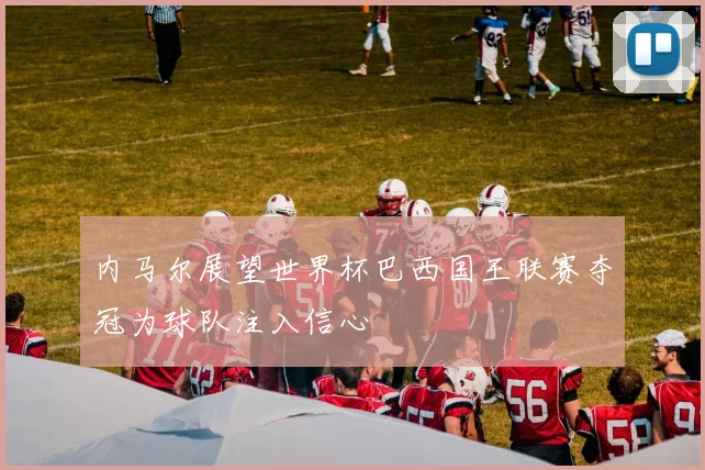 内马尔展望世界杯巴西国王联赛夺冠为球队注入信心
