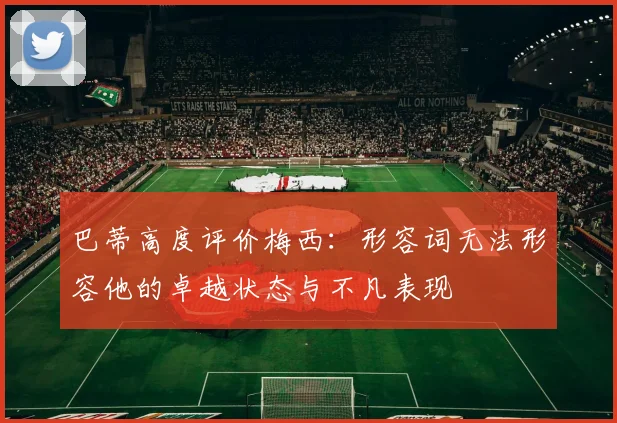 巴蒂高度评价梅西：形容词无法形容他的卓越状态与不凡表现