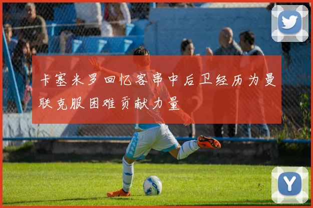 卡塞米罗回忆客串中后卫经历为曼联克服困难贡献力量